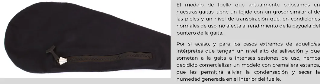 El modelo de fuelle que actualmente colocamos en nuestras gaitas, tiene un tejido con un grosor similar al de las pieles y un nivel de transpiración que, en condiciones normales de uso, no afecta al rendimiento de la payuela del puntero de la gaita. Por si acaso, y para los casos extremos de aquello/as intérpretes que tengan un nivel alto de salivación y que sometan a la gaita a intensas sesiones de uso, hemos decidido comercializar un modelo con cremallera estanca, que les permitirá aliviar la condensación y secar la humedad generada en el interior del fuelle.