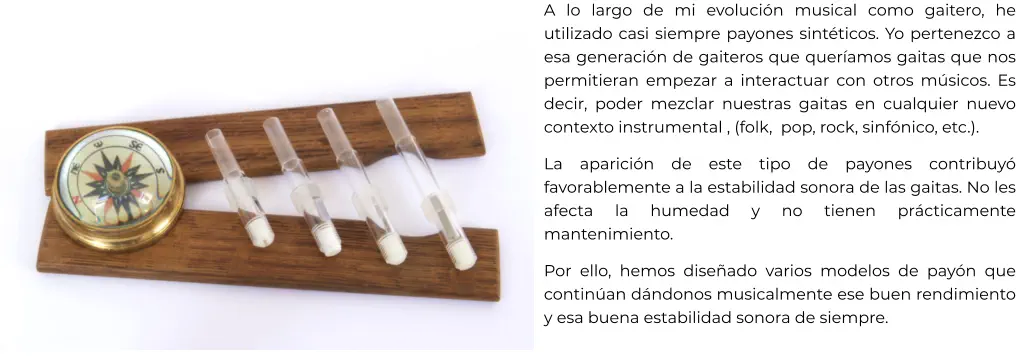 A lo largo de mi evolución musical como gaitero, he utilizado casi siempre payones sintéticos. Yo pertenezco a esa generación de gaiteros que queríamos gaitas que nos permitieran empezar a interactuar con otros músicos. Es decir, poder mezclar nuestras gaitas en cualquier nuevo contexto instrumental , (folk,  pop, rock, sinfónico, etc.). La aparición de este tipo de payones contribuyó favorablemente a la estabilidad sonora de las gaitas. No les afecta la humedad y no tienen prácticamente mantenimiento. Por ello, hemos diseñado varios modelos de payón que continúan dándonos musicalmente ese buen rendimiento y esa buena estabilidad sonora de siempre.