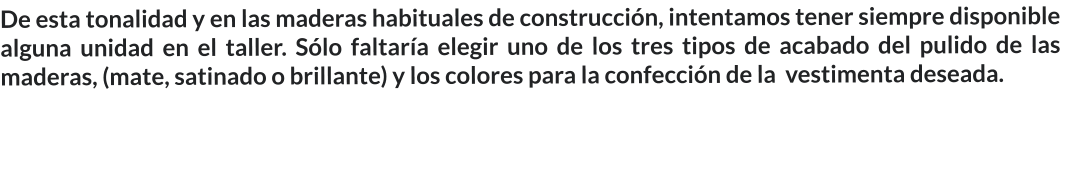 De esta tonalidad y en las maderas habituales de construcción, intentamos tener siempre disponible alguna unidad en el taller. Sólo faltaría elegir uno de los tres tipos de acabado del pulido de las maderas, (mate, satinado o brillante) y los colores para la confección de la  vestimenta deseada.