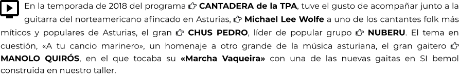 En la temporada de 2018 del programa  CANTADERA de la TPA, tuve el gusto de acompañar junto a la guitarra del norteamericano afincado en Asturias,  Michael Lee Wolfe a uno de los cantantes folk más míticos y populares de Asturias, el gran  CHUS PEDRO, líder de popular grupo  NUBERU. El tema en cuestión, «A tu cancio marinero», un homenaje a otro grande de la música asturiana, el gran gaitero  MANOLO QUIRÓS, en el que tocaba su «Marcha Vaqueira» con una de las nuevas gaitas en SI bemol construida en nuestro taller.