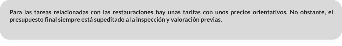 Para las tareas relacionadas con las restauraciones hay unas tarifas con unos precios orientativos. No obstante, el presupuesto final siempre está supeditado a la inspección y valoración previas.