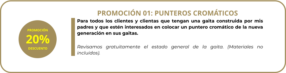 Para todos los clientes y clientas que tengan una gaita construida por mis padres y que estén interesados en colocar un puntero cromático de la nueva generación en sus gaitas.  Revisamos gratuitamente el estado general de la gaita. (Materiales no incluidos). PROMOCIÓN 01: PUNTEROS CROMÁTICOS PROMOCIÓN 20% DESCUENTO