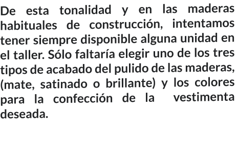 De esta tonalidad y en las maderas habituales de construcción, intentamos tener siempre disponible alguna unidad en el taller. Sólo faltaría elegir uno de los tres tipos de acabado del pulido de las maderas, (mate, satinado o brillante) y los colores para la confección de la  vestimenta deseada.