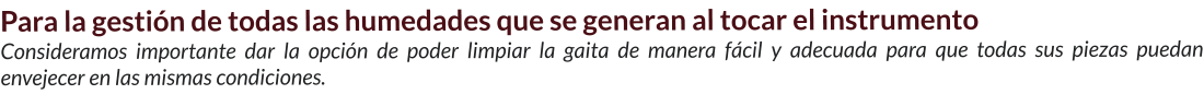 Para la gestión de todas las humedades que se generan al tocar el instrumento Consideramos importante dar la opción de poder limpiar la gaita de manera fácil y adecuada para que todas sus piezas puedan envejecer en las mismas condiciones.