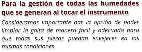 Para la gestión de todas las humedades que se generan al tocar el instrumento  Consideramos importante dar la opción de poder limpiar la gaita de manera fácil y adecuada para que todas sus piezas puedan envejecer en las mismas condiciones.