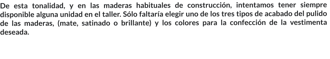 De esta tonalidad, y en las maderas habituales de construcción, intentamos tener siempre disponible alguna unidad en el taller. Sólo faltaría elegir uno de los tres tipos de acabado del pulido de las maderas, (mate, satinado o brillante) y los colores para la confección de la vestimenta deseada.