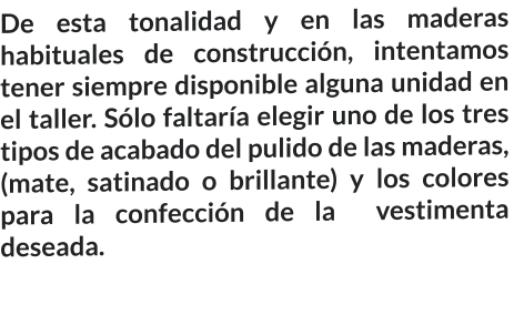De esta tonalidad y en las maderas habituales de construcción, intentamos tener siempre disponible alguna unidad en el taller. Sólo faltaría elegir uno de los tres tipos de acabado del pulido de las maderas, (mate, satinado o brillante) y los colores para la confección de la  vestimenta deseada.